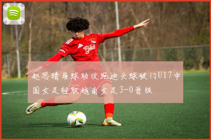 赵思晴角球助攻宛迪头球破门U17中国女足轻取越南女足3-0晋级