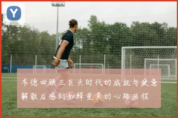 韦德回顾三巨头时代的成就与疲惫解散后感到如释重负的心路历程