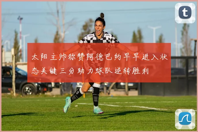 太阳主帅称赞阿德巴约早早进入状态关键三分助力球队逆转胜利
