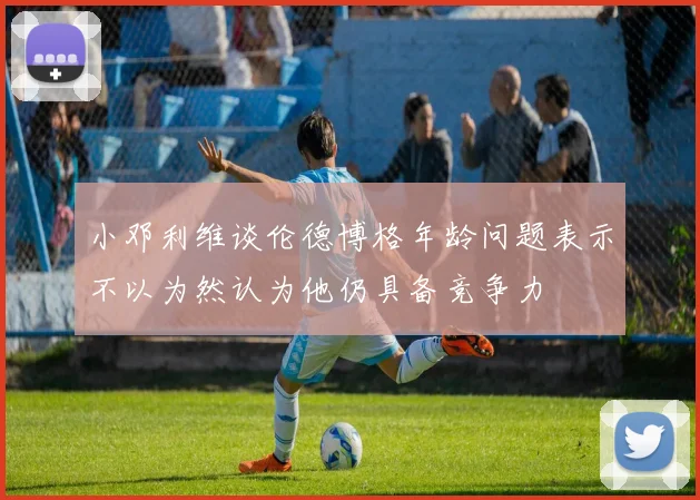 小邓利维谈伦德博格年龄问题表示不以为然认为他仍具备竞争力
