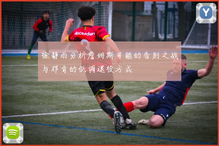 徐静雨分析詹姆斯可能的告别之战与邓肯的低调退役方式