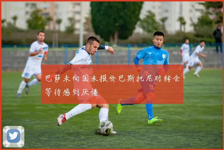 巴萨未向国米报价巴斯托尼对转会等待感到厌倦