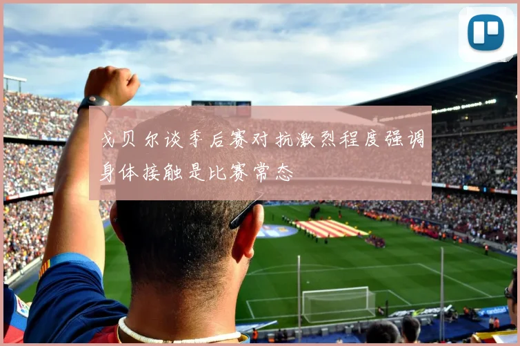 戈贝尔谈季后赛对抗激烈程度强调身体接触是比赛常态