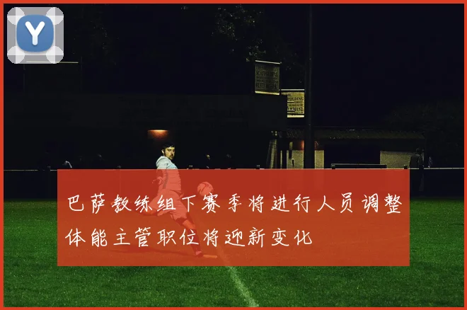 巴萨教练组下赛季将进行人员调整体能主管职位将迎新变化
