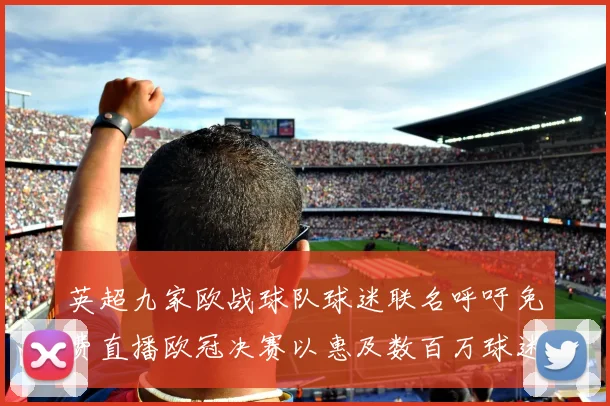 英超九家欧战球队球迷联名呼吁免费直播欧冠决赛以惠及数百万球迷