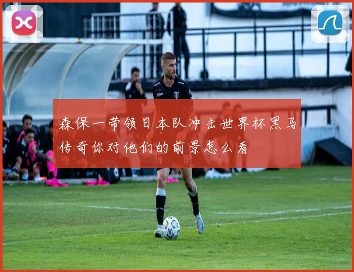 森保一带领日本队冲击世界杯黑马传奇你对他们的前景怎么看