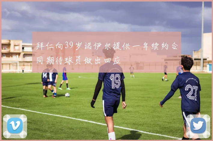拜仁向39岁诺伊尔提供一年续约合同期待球员做出回应