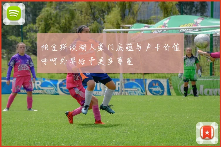 帕金斯谈湖人豪门底蕴与卢卡价值呼吁外界给予更多尊重