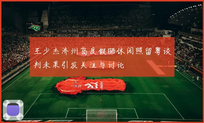 王少杰济州岛度假晒休闲照留粤谈判未果引发关注与讨论