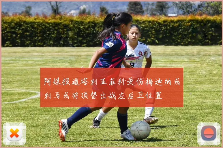 阿媒报道塔利亚菲科受伤梅迪纳或利马或将顶替出战左后卫位置