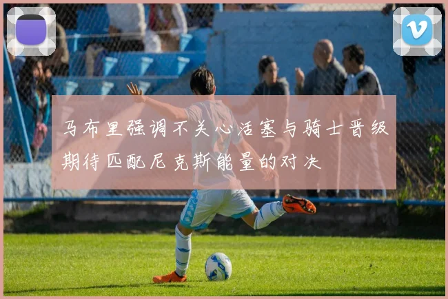 马布里强调不关心活塞与骑士晋级期待匹配尼克斯能量的对决