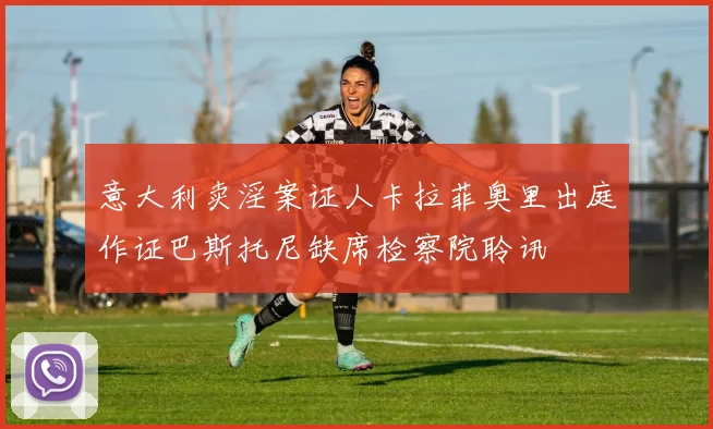 意大利卖淫案证人卡拉菲奥里出庭作证巴斯托尼缺席检察院聆讯