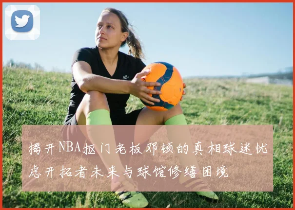 揭开NBA抠门老板邓顿的真相球迷忧虑开拓者未来与球馆修缮困境