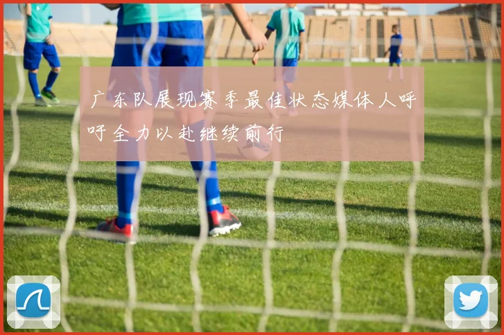 广东队展现赛季最佳状态媒体人呼吁全力以赴继续前行
