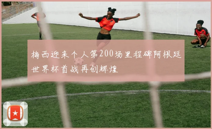 梅西迎来个人第200场里程碑阿根廷世界杯首战再创辉煌
