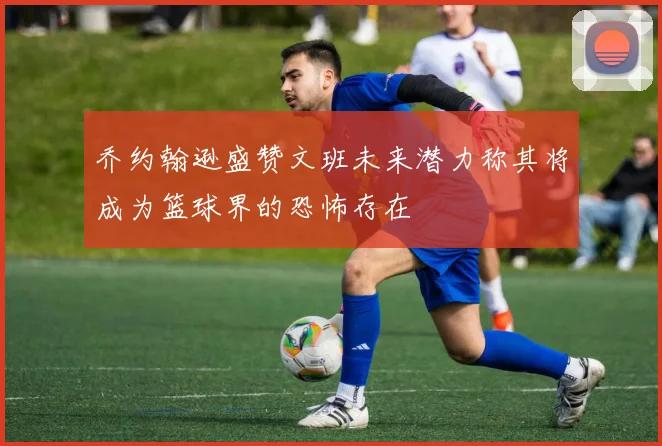 乔约翰逊盛赞文班未来潜力称其将成为篮球界的恐怖存在