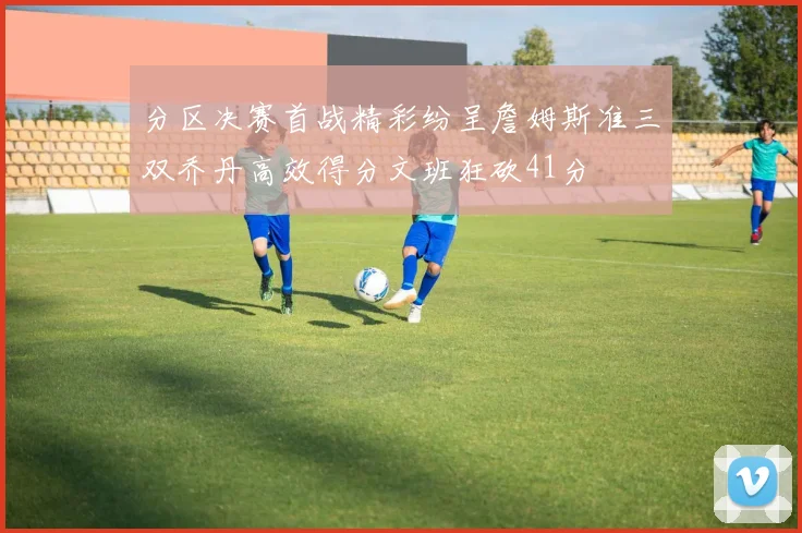 分区决赛首战精彩纷呈詹姆斯准三双乔丹高效得分文班狂砍41分