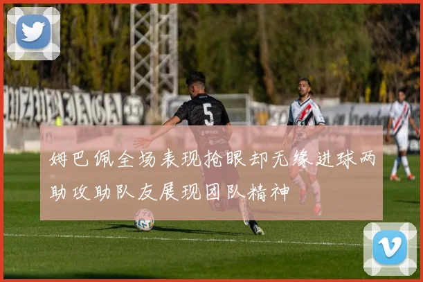 姆巴佩全场表现抢眼却无缘进球两助攻助队友展现团队精神